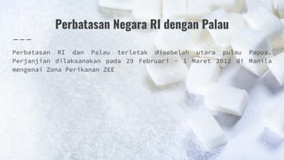 Perbatasan Negara RI dengan Palau
Perbatasan RI dan Palau terletak disebelah utara pulau Papua.
Perjanjian dilaksanakan pada 29 Februari - 1 Maret 2012 di Manila
mengenai Zona Perikanan ZEE
 