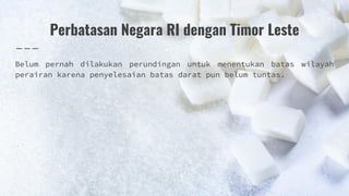 Perbatasan Negara RI dengan Timor Leste
Belum pernah dilakukan perundingan untuk menentukan batas wilayah
perairan karena penyelesaian batas darat pun belum tuntas.
 