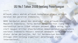 UU No.1 Tahun 2009 tentang Penerbangan
Wilayah udara adalah wilayah kedaulatan diatas wilayah
daratan dan perairan Indonesia.
NKRI berdaulat penuh dan eksklusif atas wilayah udara
Republik Indonesia. Yaitu berhak mengendalikan ruang udara
nasionalnya serta tidak satupun pesawat udara asing, baik
sipil maupun militer diperbolehkan mempergunakan ruang udara
nasional Indonesia kecuali setelah mendapat izin atau telah
diatur dalam perjanjian. Hal ini berdasarkan Konvensi
Chicago 1944 tentang organisasi penerbangan sipil
internasional.
 