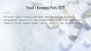 Pasal 1 Konvensi Paris 1919
Wilayah negara-negara merdeka dan berdaulat berhak
mengadakan eksplorasi dan eksploitasi diwilayah udaranya,
seperti untuk kepentingan radio, satelit dan penerbangan.
 