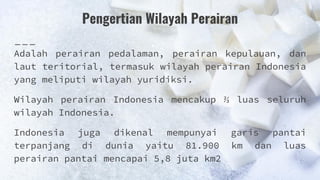 Pengertian Wilayah Perairan
Adalah perairan pedalaman, perairan kepulauan, dan
laut teritorial, termasuk wilayah perairan Indonesia
yang meliputi wilayah yuridiksi.
Wilayah perairan Indonesia mencakup ⅔ luas seluruh
wilayah Indonesia.
Indonesia juga dikenal mempunyai garis pantai
terpanjang di dunia yaitu 81.900 km dan luas
perairan pantai mencapai 5,8 juta km2
 