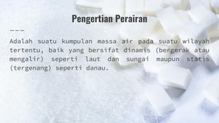 Pengertian Perairan
Adalah suatu kumpulan massa air pada suatu wilayah
tertentu, baik yang bersifat dinamis (bergerak atau
mengalir) seperti laut dan sungai maupun statis
(tergenang) seperti danau.
 