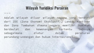 Wilayah Yuridiksi Perairan
Adalah wilayah diluar wilayah negara yang terdiri
dari ZEE (Zona Ekonomi Eksklusif), Landas Kontinen
dan Zona Tambahan dimana negara memiliki hak-hak
berdaulat dan kewenangan tertentu lainnya
sebagaimana diatur dalam peraturan
perundang-undangan dan hukum internasional.
 
