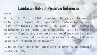 Landasan Hukum Perairan Indonesia
UU no 6 Tahun 1996 tentang Perairan Indonesia,
kedaulatan negara RI diperairan Indonesia meliputi
laut teritorial, perairan kepulauan, dan perairan
pedalaman serta ruang udara di atas laut teritorial,
perairan kepulauan, dan perairan pedalaman serta dasar
laut dan tanah dibawahnya termasuk sumber kekayaan
alam yang terkandung didalamnya.
Luas wilayah perairan Indonesia diperkirakan mencapai
3.166.163 km2
 