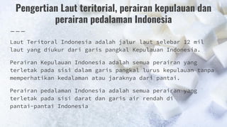 Pengertian Laut teritorial, perairan kepulauan dan
perairan pedalaman Indonesia
Laut Teritoral Indonesia adalah jalur laut selebar 12 mil
laut yang diukur dari garis pangkal Kepulauan Indonesia.
Perairan Kepulauan Indonesia adalah semua perairan yang
terletak pada sisi dalam garis pangkal lurus kepulauan tanpa
memperhatikan kedalaman atau jaraknya dari pantai.
Perairan pedalaman Indonesia adalah semua perairan yang
terletak pada sisi darat dan garis air rendah di
pantai-pantai Indonesia
 