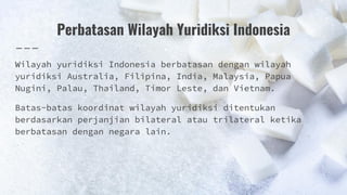 Perbatasan Wilayah Yuridiksi Indonesia
Wilayah yuridiksi Indonesia berbatasan dengan wilayah
yuridiksi Australia, Filipina, India, Malaysia, Papua
Nugini, Palau, Thailand, Timor Leste, dan Vietnam.
Batas-batas koordinat wilayah yuridiksi ditentukan
berdasarkan perjanjian bilateral atau trilateral ketika
berbatasan dengan negara lain.
 