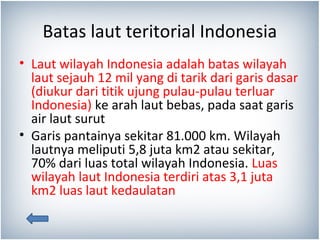 Batas laut teritorial Indonesia
• Laut wilayah Indonesia adalah batas wilayah
laut sejauh 12 mil yang di tarik dari garis ...