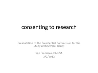 consenting to research

presentation to the Presidential Commission for the
             Study of Bioethical Issues

              San Francisco, CA USA
                    2/2/2012
 