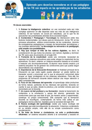 10 claves esenciales
1. 1. Extraer la Inteligencia colectiva: en una sociedad cada vez más
compleja sobrevivir en ella depende cada vez más de una inteligencia
colectiva. El ser humano es social por naturaleza, por lo que ha de
aprovechar las posibilidades abiertas de la sociedad digital.
2. 2. Contenidos + Pedagogía + Tecnología: la intersección entre tres
factores fundamentales son claves para la introducción de las TIC en los
procesos educativos: sólidos conocimientos de los contenidos, dominio
de competencias pedagógicas y manejo de herramientas tecnológicas y
sus posibles aplicaciones. La tecnología no reinventa a la pedagogía,
sólo amplía sus posibilidades.
3. 3. Hay que romper el mito de los nativos digitales, es decir, la
consideración de que todos los jóvenes son nativos digitales y dominan
las TIC para usos de provecho en el siglo XXI.
4. 4. Fomento de la creatividad: existe una inminente necesidad de
repensar los sistemas educativos para evitar ahogar la creatividad de los
aprendices. Es decir, enterrar un sistema educativo basado en el control
e instaurar uno de empoderamiento. El alumno nace siendo creativo y el
sistema educativo ha de generar las condiciones para que pueda seguir
desarrollando esa creatividad.
5. 5. Importancia de la Educación Emocional: la finalidad principal de la
Educación es que cada sujeto pueda alcanzar un grado óptimo de
bienestar social y emocional, por lo que la educación emocional debe
ocupar un lugar privilegiado en los sistemas educativos. Para ello los
programas de formación docente deben dedicar una mayor atención a
tales competencias.
6. 6. Foco en los intereses del aprendiz: el aprendizaje debe producirse
de forma natural, partiendo de los intereses del aprendiz, teniendo en
cuenta lo que ya sabe, desde la práctica y de cometer errores para ser
reorientado por el docente.
7. 7. Un nuevo rol del profesor y su formación: desde la transmisión de
contenidos a la orientación y apoyo del alumno, generando las
condiciones para que sea éste el que, de manera activa y experimental,
construya su propio conocimiento. Ello comporta que la formación
docente se reconfigure, contemplando de forma más sólida el uso
pedagógico de los entornos digitales para la sociedad del siglo XXI.
8. 8. Nueva ecología del aprendizaje: existe una nueva ecología del
aprendizaje que está reconfigurando la educación. Volvemos a entenderla
en su sentido amplio, más allá de su simple consideración como
escolarización.
9. 9. Se trata de formar a ciudadanos, no solo a profesionales
eficientes: un sistema educativo abierto a la comunidad y basado en
 