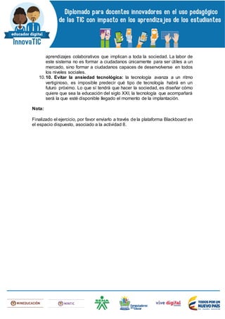 aprendizajes colaborativos que implican a toda la sociedad. La labor de
este sistema no es formar a ciudadanos únicamente para ser útiles a un
mercado, sino formar a ciudadanos capaces de desenvolverse en todos
los niveles sociales.
10.10. Evitar la ansiedad tecnológica: la tecnología avanza a un ritmo
vertiginoso, es imposible predecir qué tipo de tecnología habrá en un
futuro próximo. Lo que sí tendrá que hacer la sociedad, es diseñar cómo
quiere que sea la educación del siglo XXI, la tecnología que acompañará
será la que esté disponible llegado el momento de la implantación.
Nota:
Finalizado el ejercicio, por favor enviarlo a través de la plataforma Blackboard en
el espacio dispuesto, asociado a la actividad 8.
 
