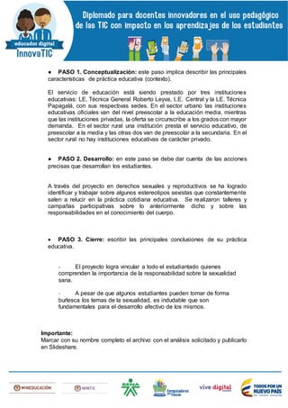 ● PASO 1. Conceptualización: este paso implica describir las principales
características de práctica educativa (contexto).
El servicio de educación está siendo prestado por tres instituciones
educativas: LE. Técnica General Roberto Leyva, I..E. Central y la LE. Técnica
Papagalá, con sus respectivas sedes. En el sector urbano las instituciones
educativas oficiales van del nivel preescolar a la educación media, mientras
que las instituciones privadas, la oferta se circunscribe a los grados con mayor
demanda. En el sector rural una institución presta el servicio educativo, de
preescolar a la media y las otras dos van de preescolar a la secundaria. En el
sector rural no hay instituciones educativas de carácter privado.
● PASO 2. Desarrollo: en este paso se debe dar cuenta de las acciones
precisas que desarrollan los estudiantes.
A través del proyecto en derechos sexuales y reproductivos se ha logrado
identificar y trabajar sobre algunos estereotipos sexistas que constantemente
salen a relucir en la práctica cotidiana educativa. Se realizaron talleres y
campañas participativas sobre lo anteriormente dicho y sobre las
responsabilidades en el conocimiento del cuerpo.
 PASO 3. Cierre: escribir las principales conclusiones de su práctica
educativa.
- El proyecto logra vincular a todo el estudiantado quienes
comprenden la importancia de la responsabilidad sobre la sexualidad
sana.
- A pesar de que algunos estudiantes pueden tomar de forma
burlesca los temas de la sexualidad, es indudable que son
fundamentales para el desarrollo afectivo de los mismos.
Importante:
Marcar con su nombre completo el archivo con el análisis solicitado y publicarlo
en Slideshare.
 