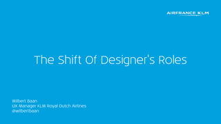 The Shift Of Designer's Roles
Wilbert Baan
UX Manager KLM Royal Dutch Airlines
@wilbertbaan
 