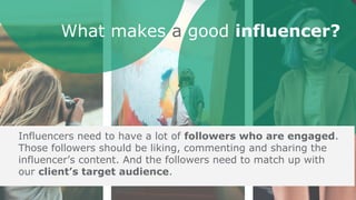 Unlike most celebrities, social
media influencers are relatable
despite having a large internet
following. Influencers are still
perceived as normal,
down-to-earth people.
What makes a good influencer?
Influencers need to have a lot of followers who are engaged.
Those followers should be liking, commenting and sharing the
influencer’s content. And the followers need to match up with
our client’s target audience.
 