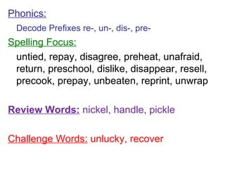 Phonics: Decode Prefixes re-, un-, dis-, pre- Spelling Focus: untied, repay, disagree, preheat, unafraid, return, preschool, dislike, disappear, resell, precook, prepay, unbeaten, reprint, unwrap Review Words:  nickel, handle, pickle Challenge Words:  unlucky, recover 