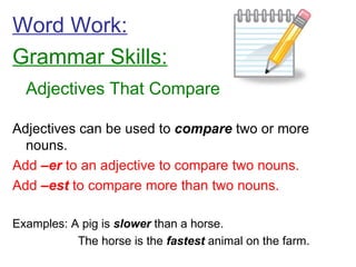Word Work: Grammar Skills: Adjectives That Compare Adjectives can be used to  compare  two or more nouns. Add  –er  to an adjective to compare two nouns. Add  –est  to compare more than two nouns. Examples: A pig is  slower  than a horse.   The horse is the  fastest  animal on the farm. 