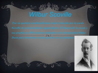 Wilbur Scoville
Fue un químico estadounidesnse mejor conocido por la escala
Scoville de reconocimiento organoléptico. Él desarrolló la escala y
sus pruebas en 1912 mientras trabajaba en la farmaceútica Parke-
Davis para determinar cuánto picante era un pimiento.
 
