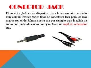 CONECTOR JACK
El conector Jack es un dispositivo para la transmisión de audio
muy común. Existen varios tipos de conectores Jack pero los más
usados son el de 3.5mm que se usa por ejemplo para la salida de
audio por medio de cascos por ejemplo en un mp3, tv, ordenador
etc..
 
