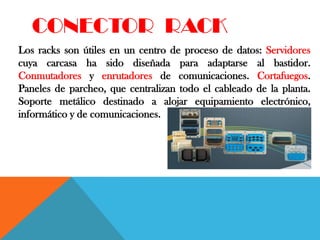 CONECTOR RACK
Los racks son útiles en un centro de proceso de datos: Servidores
cuya carcasa ha sido diseñada para adaptarse al bastidor.
Conmutadores y enrutadores de comunicaciones. Cortafuegos.
Paneles de parcheo, que centralizan todo el cableado de la planta.
Soporte metálico destinado a alojar equipamiento electrónico,
informático y de comunicaciones.
 