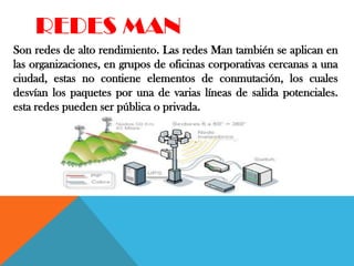 REDES MAN
Son redes de alto rendimiento. Las redes Man también se aplican en
las organizaciones, en grupos de oficinas corporativas cercanas a una
ciudad, estas no contiene elementos de conmutación, los cuales
desvían los paquetes por una de varias líneas de salida potenciales.
esta redes pueden ser pública o privada.
 