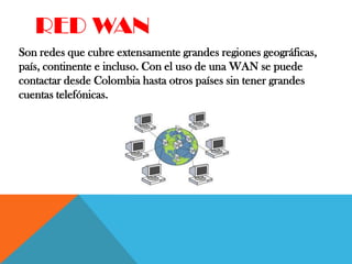 RED WAN
Son redes que cubre extensamente grandes regiones geográficas,
país, continente e incluso. Con el uso de una WAN se puede
contactar desde Colombia hasta otros países sin tener grandes
cuentas telefónicas.
 