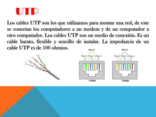 UTP
Los cables UTP son los que utilizamos para montar una red, de este
se conectan los computadores a un modem y de un computador a
otro computador. Los cables UTP son un medio de conexión. Es un
cable barato, flexible y sencillo de instalar. La impedancia de un
cable UTP es de 100 ohmios.
 