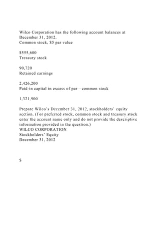 Wilco Corporation has the following account balances at
December 31, 2012.
Common stock, $5 par value
$555,600
Treasury stock
90,720
Retained earnings
2,426,200
Paid-in capital in excess of par—common stock
1,321,900
Prepare Wilco’s December 31, 2012, stockholders’ equity
section. (For preferred stock, common stock and treasury stock
enter the account name only and do not provide the descriptive
information provided in the question.)
WILCO CORPORATION
Stockholders’ Equity
December 31, 2012
$
 