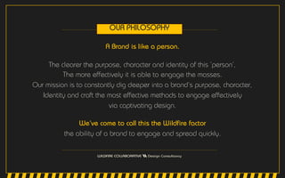 A Brand is like a person.
The clearer the purpose, character and identity of this ‘person’,
The more effectively it is able to engage the masses.
Our mission is to constantly dig deeper into a brand’s purpose, character,
Identity and craft the most effective methods to engage effectively
via captivating design.
We’ve come to call this the Wildfire factor
the ability of a brand to engage and spread quickly.
OUR PHILOSOPHY
 