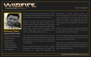 THE FOUNDER
Anthony Chew
Creative Chief & Founder
 Wildfire Collabrorative
 TBWA Vietnam
 JWT Vietnam
 BATES Vietnam
 OGILVY Malaysia
 PUBLICIS Malaysia
 JWT Malaysia
Anthony has spent the last 20 years immersed in the field
of Advertising and Strategic Brand Communications across
South East Asia, including the last 8 years in Vietnam.
Through his tenure at some of the largest international
agencies in like Ogilvy, JWT, Bates and Publicis, he has
led creative work for clients in almost every industry. Some
of the notable international brands include Shell, HSBC,
Nestlé, Pepsi, Coca-Cola, Volvo, Audi, Nissan, Caltex,
Castrol, Unilever, Kraft, Dove, Smith KleinBeecham, HP,
Friskies and Arab-Malaysian Banking Group.
With extensive knowledge over the years across the
region, he has gained not only the skills of his craft but the
keen insight into what makes brand tick and seeing where
the opportunities are to be leveraged into highly effective
brand strategies.
As the principle Creative Chief and Founder of Wildfire
Collaborative, Anthony has literally built the agency from
the ground up – setting clear philosophies and
methodologies of working, business principles and
creative stewardship that has seen the agency develop
strong partnerships with many local and international
brands here in Vietnam, most notably Love’in Farm, Poca
Snacks, Trung Nguyen, Vinasoy, ANKA Milk, Kido Group,
VinPearl Group, Asia Food, Betrimex, Pan Food and much
more.
WildFire’s principal in creating a collaborative atmosphere
for clients and team members is aimed at developing a
stronger vested interest from all involved.
The unique WildFire philosophy requires that every piece
of work we create work harder for the brand and help
people connect with brands better.
WildFire’s team is the collaborative effort from a group of
experienced Vietnamese and International professionals
offering multiple expertise from Advertising & Marketing to
Design to Illustration and more.
 