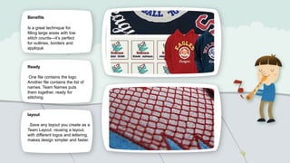 Benefits

Is a great technique for
filling large areas with low
stitch counts—it’s perfect
for outlines, borders and
appliqué.

Ready
One file contains the logo.
Another file contains the list of
names. Team Names puts
them together, ready for
stitching.

layout
.Save any layout you create as a
Team Layout: reusing a layout,
with different logos and lettering,
makes design simpler and faster.

 