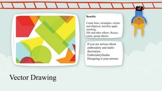Benefits

Create lines, rectangles, circles
and elliptical, and then apply
stitching,
fills and other effects. Resize,
rotate, group objects.

If you are serious about
embroidery and multidecoration,
EmbroideryStudio
Designing is your answer.

Vector Drawing

 