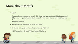 More about Motifs
• Motif
• Create and reuse patterns for runs & fills Once you’ve created or digitized a patterned
fill you like—repeated hearts, diamonds and so on—store it away as a Motif and use
it
whenever you want.
• Any pattern you create can be saved as a Motif
• Create repeating, decorative outlines using any Motif set

• 3D Warp works with Motif Fills to create 3D effects

 
