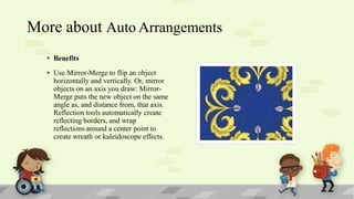 More about Auto Arrangements
• Benefits
• Use Mirror-Merge to flip an object
horizontally and vertically. Or, mirror
objects on an axis you draw: MirrorMerge puts the new object on the same
angle as, and distance from, that axis.
Reflection tools automatically create
reflecting borders, and wrap
reflections around a center point to
create wreath or kaleidoscope effects.

 