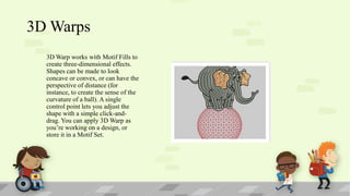3D Warps
3D Warp works with Motif Fills to
create three-dimensional effects.
Shapes can be made to look
concave or convex, or can have the
perspective of distance (for
instance, to create the sense of the
curvature of a ball). A single
control point lets you adjust the
shape with a simple click-anddrag. You can apply 3D Warp as
you’re working on a design, or
store it in a Motif Set.

 