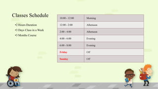 Classes Schedule
•2 Hours Duration
•3 Days Class in a Week

10:00 - 12:00

Morning

12:00 - 2:00

Afternoon

2:00 - 4:00

Afternoon

4:00 - 6:00

Evening

6:00 - 8:00

Evening

Friday

Off

Sunday

Off

•3 Months Course

 
