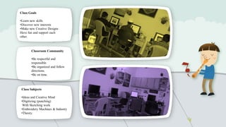 Class Goals
•Learn new skills
•Discover new interests
•Make new Creative Designs
Have fun and support each
other.

Classroom Community
•Be respectful and
responsible.
•Be organized and follow
directions.
•Be on time.

Class Subjects
•Ideas and Creative Mind
•Digitizing (punching)
With Sketching work
•Embroidery Machines & Industry
•Theory.

 