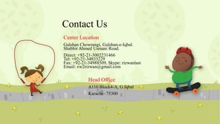 Contact Us
Center Location
Gulshan Chowrangi, Gulshan-e-Iqbal.
Shabbir Ahmed Usmani Road.
Direct: +92-21-3002231466
Tel: +92-21-34833229
Fax: +92-21-34988509, Skype: rizwanlast
Email: xw2rizwan@gmail.com

Head Office
A110 Block4-A, G.Iqbal
Karachi– 75300

 