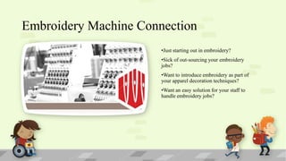 Embroidery Machine Connection
•Just starting out in embroidery?

•Sick of out-sourcing your embroidery
jobs?
•Want to introduce embroidery as part of
your apparel decoration techniques?
•Want an easy solution for your staff to
handle embroidery jobs?

 