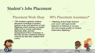 Student’s Jobs Placement
Placement Work Shop

90% Placement Assistance*

• “The Institute regularly conducts
placement workshops to prepare
students to face job interviews & tests.
Digitizing school students are taught
skills such as resume embroidery
digitizing skills, and time
management in these workshops so
that they become completely industryready by the time they complete their
course.

• “Digitizing School helps kickstart
your career with major textile
industries in Pakistan & overseas.
Job roles include profiles in Fashion
Embroidery Digitizing.”

 