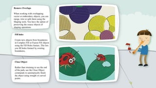 Remove Overlaps
When working with overlapping
vector or embroidery objects, you can
merge, trim or split them using the
Shaping tools. You have the option of
preserving the source objects of
shaping operations.
Fill holes
Create new objects from boundaries
in Complex Fill or Fusion Fill objects
using the Fill Holes feature. This lets
you fill holes formed by existing
boundaries,

Close Object
Rather than straining to see the end
of the path, use the Close Object
commands to automatically finish
the object using straight or curved
points.

 