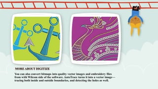 You can also convert bitmaps into quality vector images and embroidery files
from with Wilcom side of the software. AutoTrace turns it into a vector image—
tracing both inside and outside boundaries, and detecting the holes as well.

 
