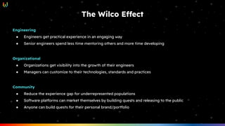 The Wilco Effect
Engineering
● Engineers get practical experience in an engaging way
● Senior engineers spend less time mentoring others and more time developing
Organizational
● Organizations get visibility into the growth of their engineers
● Managers can customize to their technologies, standards and practices
Community
● Reduce the experience gap for underrepresented populations
● Software platforms can market themselves by building quests and releasing to the public
● Anyone can build quests for their personal brand/portfolio
 