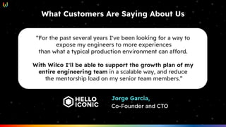 What Customers Are Saying About Us
“For the past several years I've been looking for a way to
expose my engineers to more experiences
than what a typical production environment can afford.
With Wilco I'll be able to support the growth plan of my
entire engineering team in a scalable way, and reduce
the mentorship load on my senior team members.”
Jorge Garcia,
Co-Founder and CTO
 