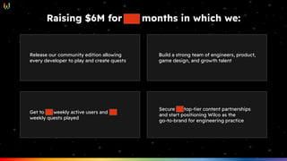 Raising $6M for XX months in which we:
Release our community edition allowing
every developer to play and create quests
Get to XX weekly active users and YY
weekly quests played
Build a strong team of engineers, product,
game design, and growth talent
Secure ZZ top-tier content partnerships
and start positioning Wilco as the
go-to-brand for engineering practice
 