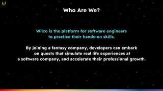 Wilco is the platform for software engineers
to practice their hands-on skills.
By joining a fantasy company, developers can embark
on quests that simulate real life experiences at
a software company, and accelerate their professional growth.
Who Are We?
 