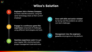 Engineers Join a Fantasy Company
to mimic real-life scenarios, using the
same technology stack as their current
employer
1
1
2 Engage in a continuous game-like
experience comprised of challenges
using different technologies and tools
3 Seamless experience work through
your regular IDE, monitoring tools,
project management tools and more
Engineers Join a Fantasy Company
to mimic real-life scenarios, using the
same technology stack as their current
employer
1
1
2 Engage in a continuous game-like
experience comprised of challenges
using different technologies and tools
3 Seamless experience work through
your regular IDE, monitoring tools,
project management tools and more
Grow soft skills and senior mindset
by facing real-life problems as well as
non-tech challenges
1
4
5
Management view the engineers
growth and progress on the platform
Wilco’s Solution
 