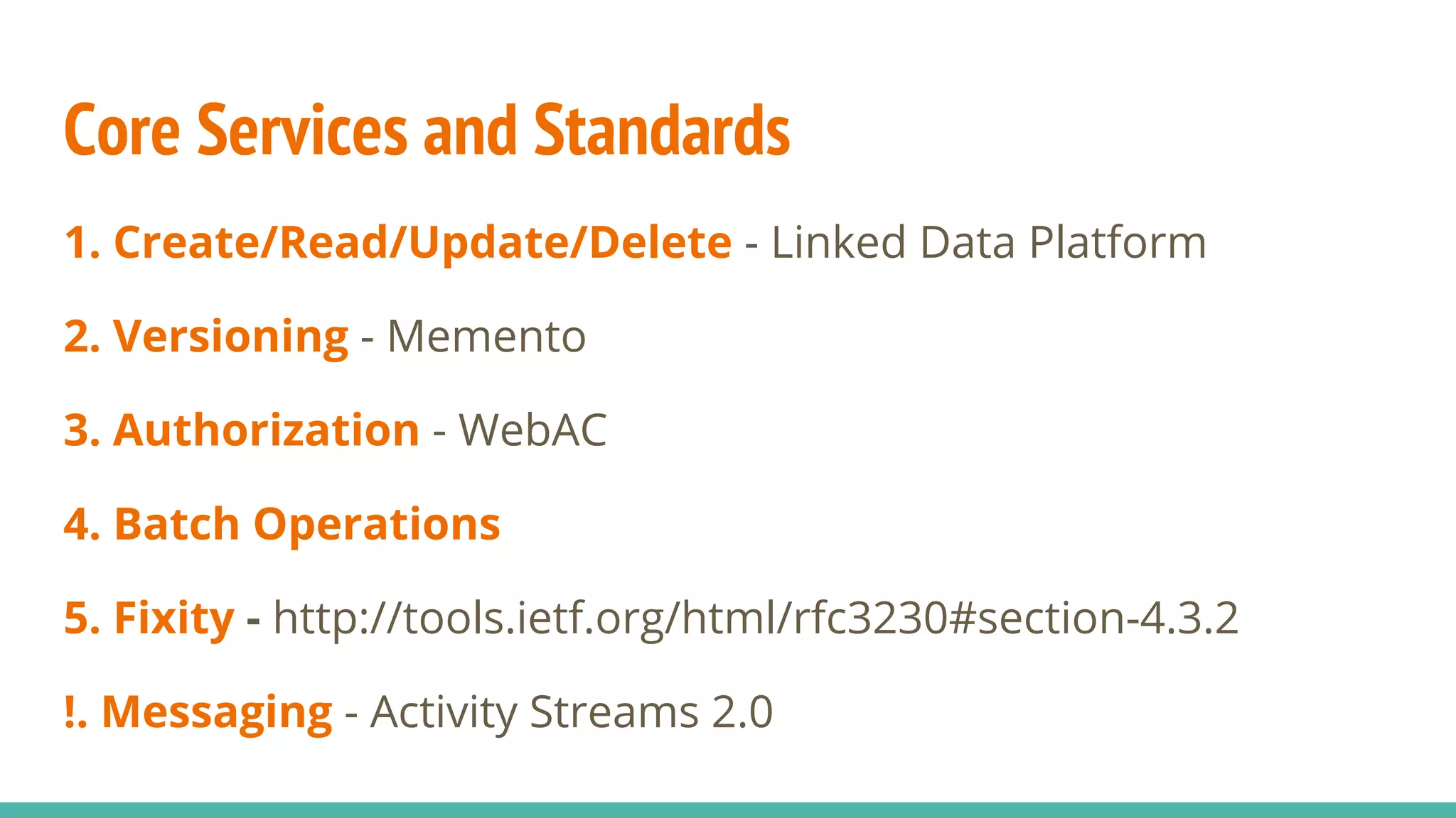 Core Services and Standards
1. Create/Read/Update/Delete - Linked Data Platform
2. Versioning - Memento
3. Authorization - WebAC
4. Batch Operations
5. Fixity - http://tools.ietf.org/html/rfc3230#section-4.3.2
!. Messaging - Activity Streams 2.0