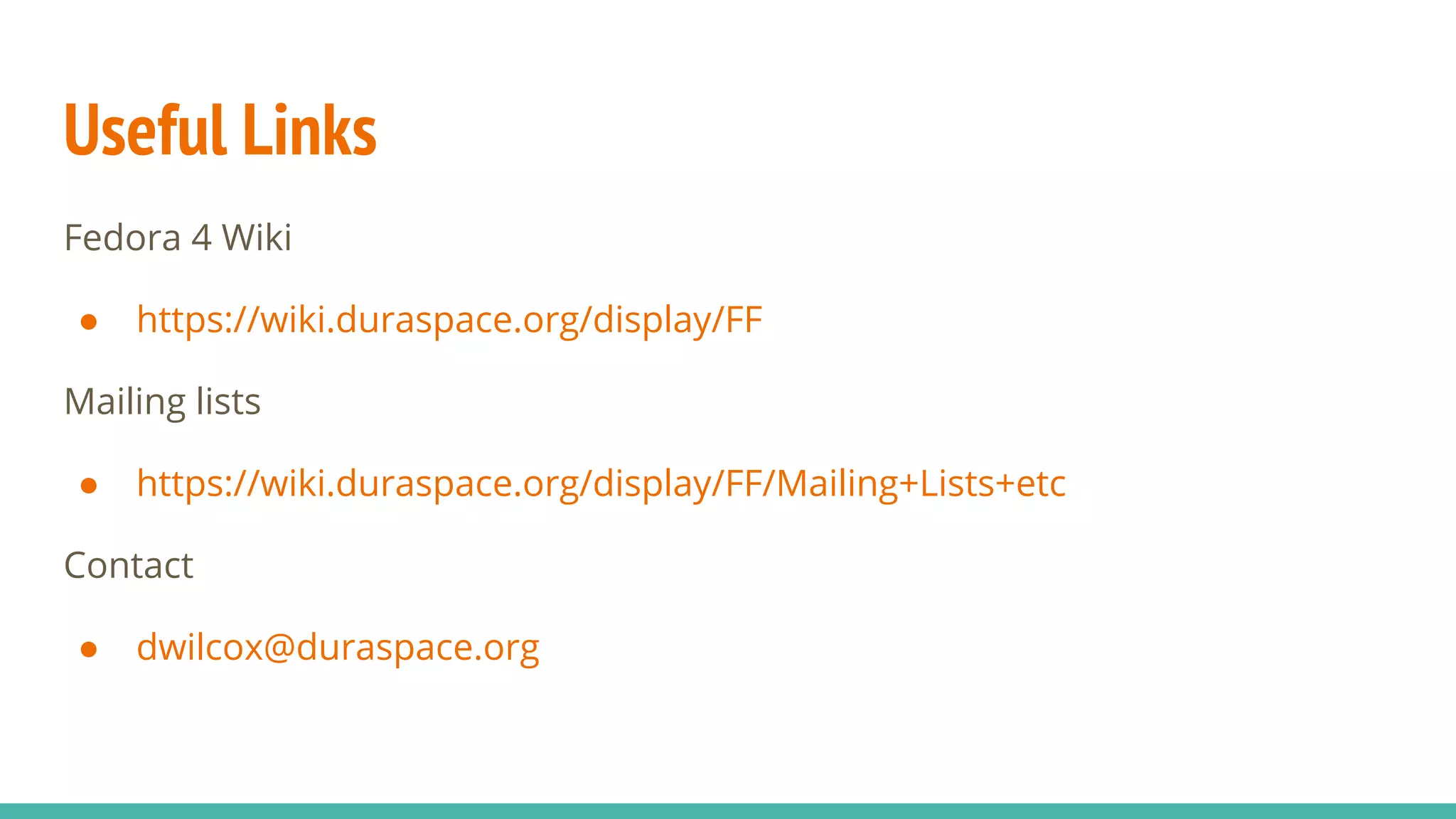 Useful Links
Fedora 4 Wiki
● https://wiki.duraspace.org/display/FF
Mailing lists
● https://wiki.duraspace.org/display/FF/Mailing+Lists+etc
Contact
● dwilcox@duraspace.org
