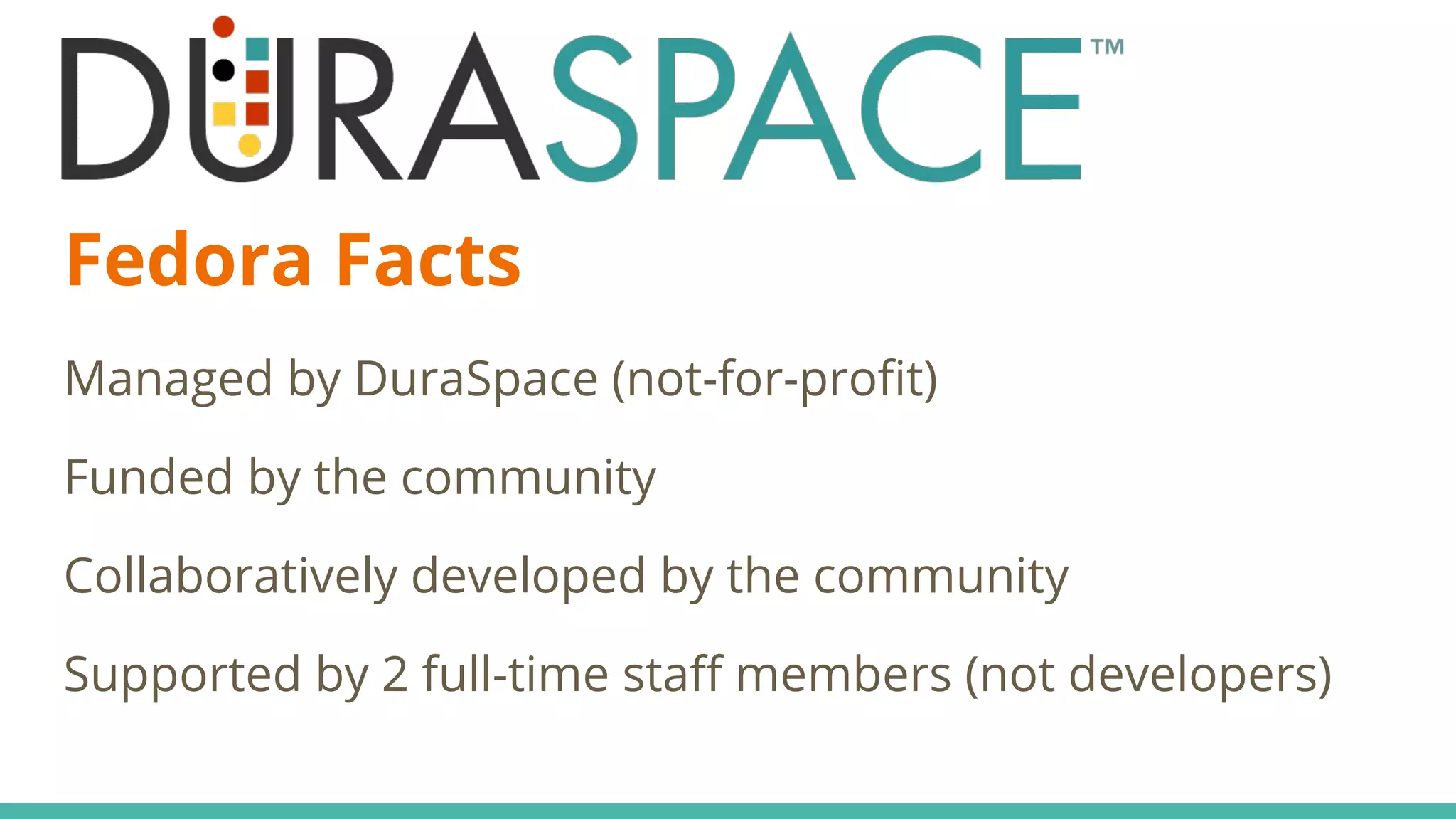 Fedora Facts
Managed by DuraSpace (not-for-profit)
Funded by the community
Collaboratively developed by the community
Supported by 2 full-time staff members (not developers)