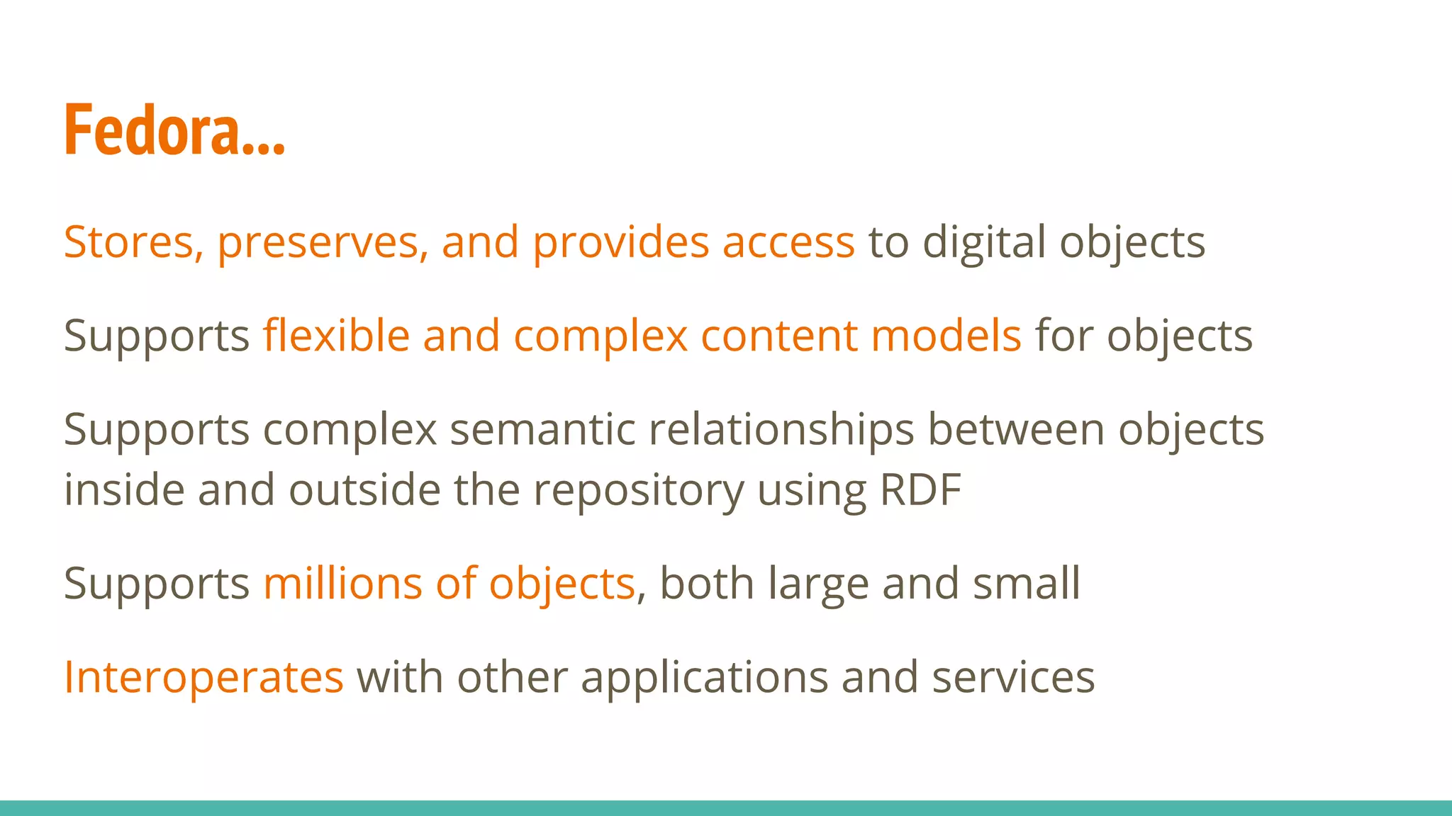 Fedora...
Stores, preserves, and provides access to digital objects
Supports flexible and complex content models for objects
Supports complex semantic relationships between objects
inside and outside the repository using RDF
Supports millions of objects, both large and small
Interoperates with other applications and services