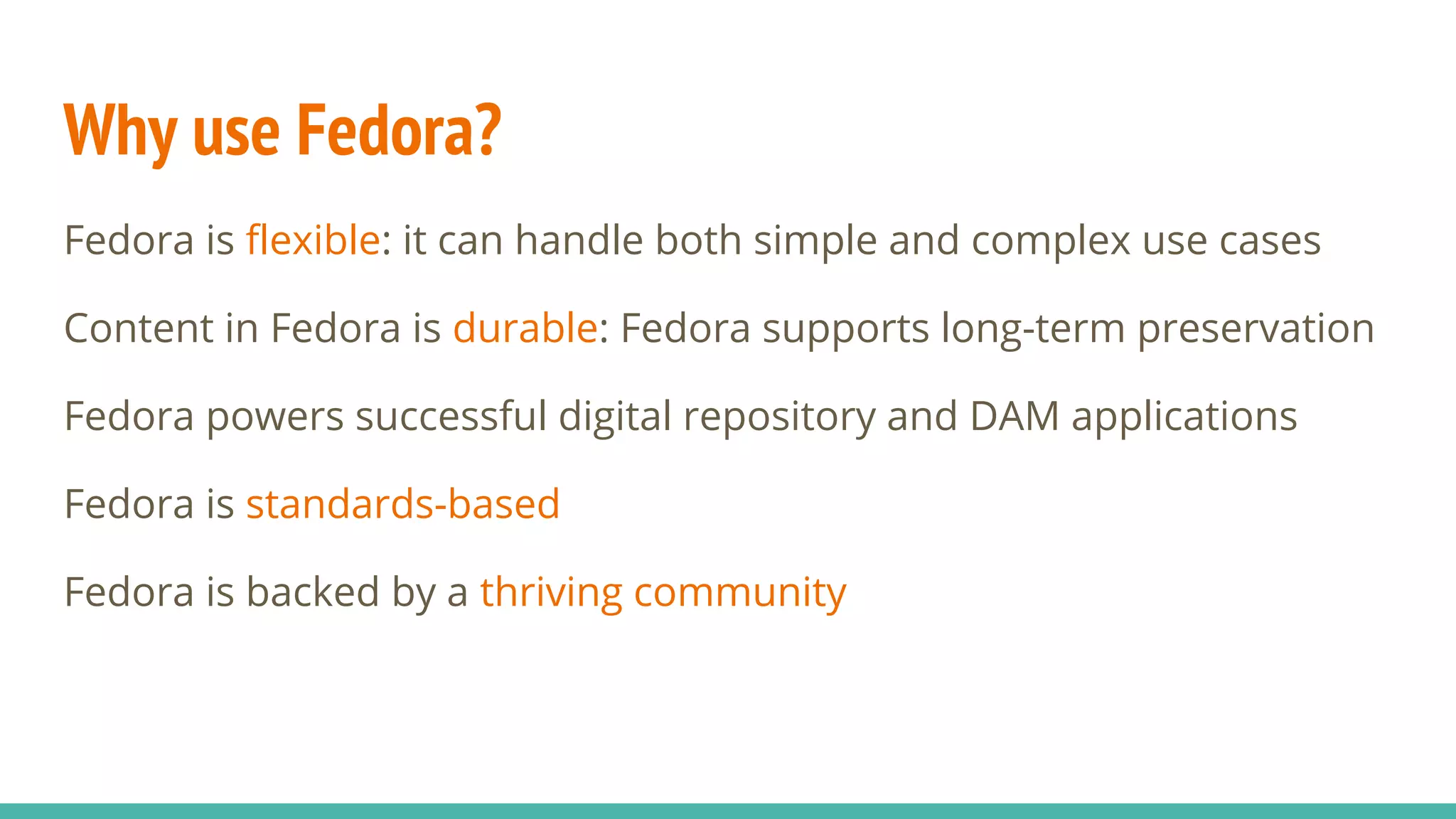 Why use Fedora?
Fedora is flexible: it can handle both simple and complex use cases
Content in Fedora is durable: Fedora supports long-term preservation
Fedora powers successful digital repository and DAM applications
Fedora is standards-based
Fedora is backed by a thriving community
